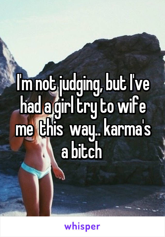 I'm not judging, but I've had a girl try to wife me  this  way.. karma's a bitch 