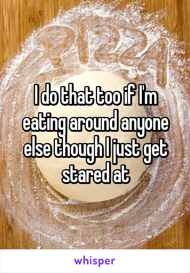 I do that too if I'm eating around anyone else though I just get stared at