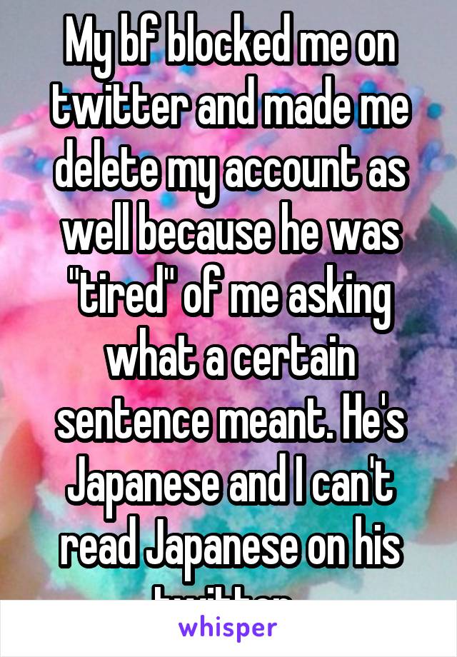 My bf blocked me on twitter and made me delete my account as well because he was "tired" of me asking what a certain sentence meant. He's Japanese and I can't read Japanese on his twitter. 