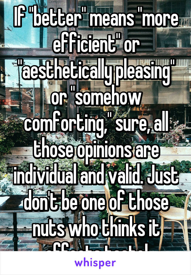 If "better" means "more efficient" or "aesthetically pleasing" or "somehow comforting," sure, all those opinions are individual and valid. Just don't be one of those nuts who thinks it affects taste!