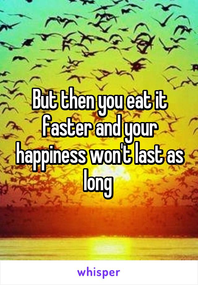 But then you eat it faster and your happiness won't last as long 