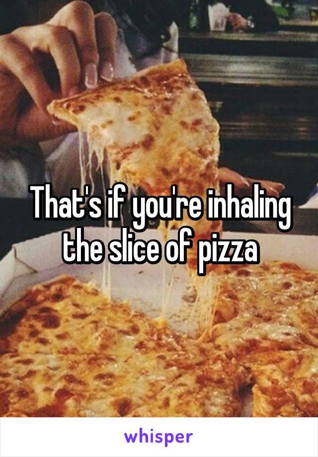 That's if you're inhaling the slice of pizza