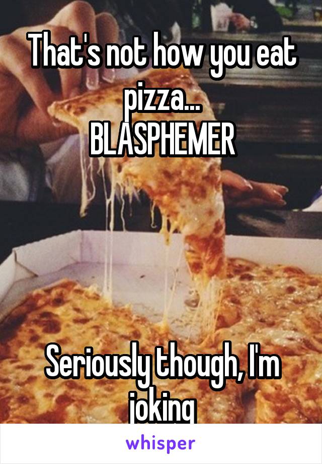 That's not how you eat pizza...
BLASPHEMER




Seriously though, I'm joking