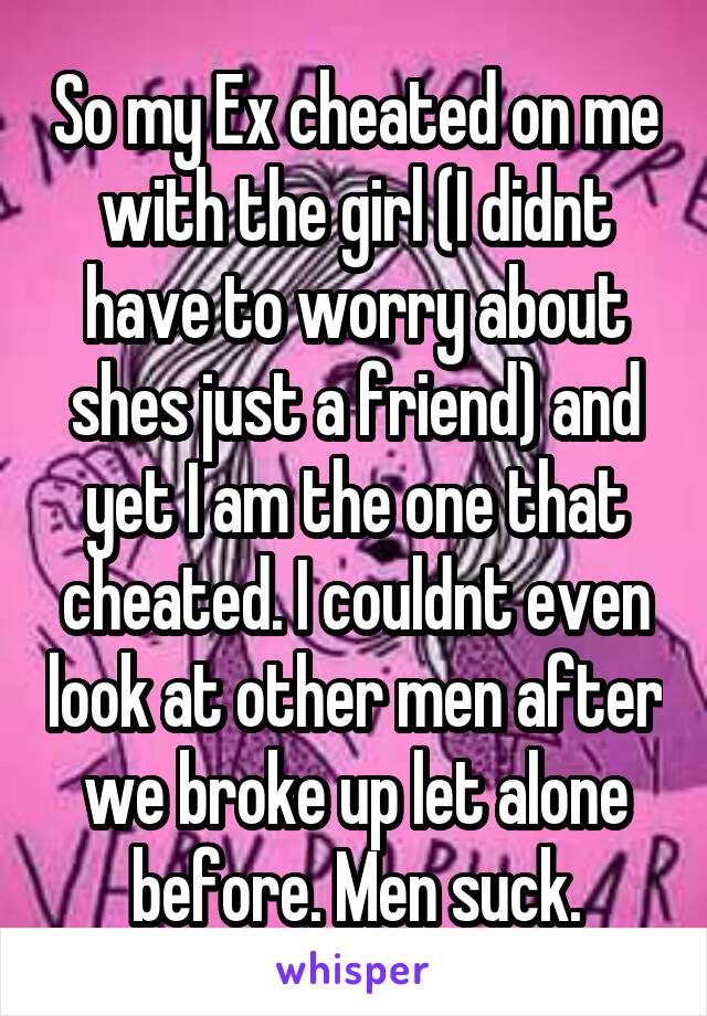 So my Ex cheated on me with the girl (I didnt have to worry about shes just a friend) and yet I am the one that cheated. I couldnt even look at other men after we broke up let alone before. Men suck.