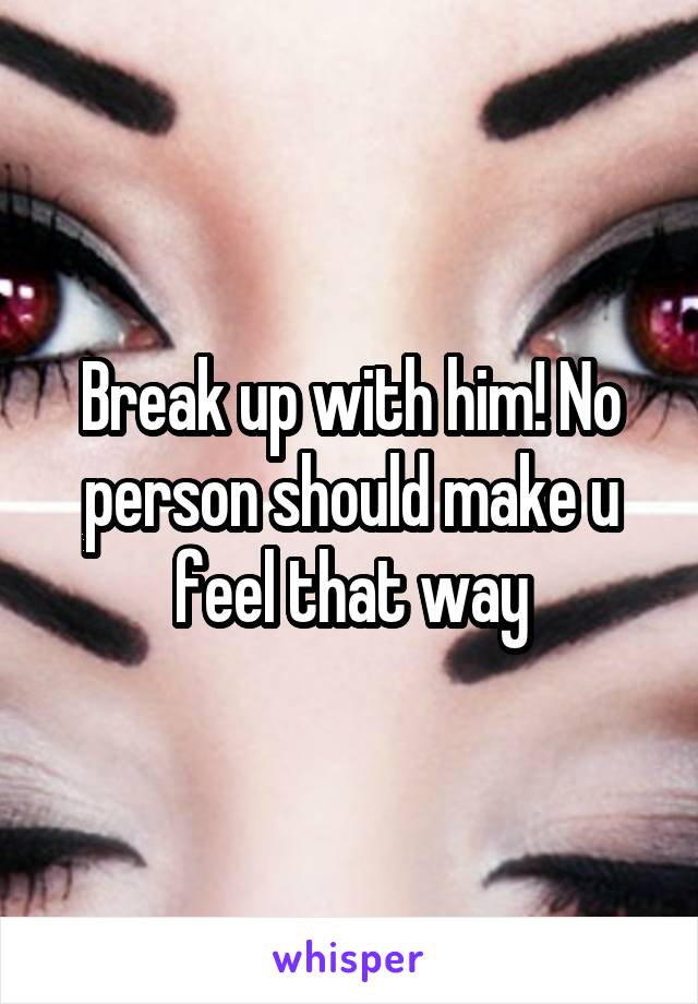 Break up with him! No person should make u feel that way