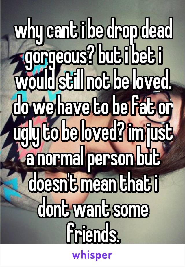 why cant i be drop dead gorgeous? but i bet i would still not be loved. do we have to be fat or ugly to be loved? im just a normal person but doesn't mean that i dont want some friends.