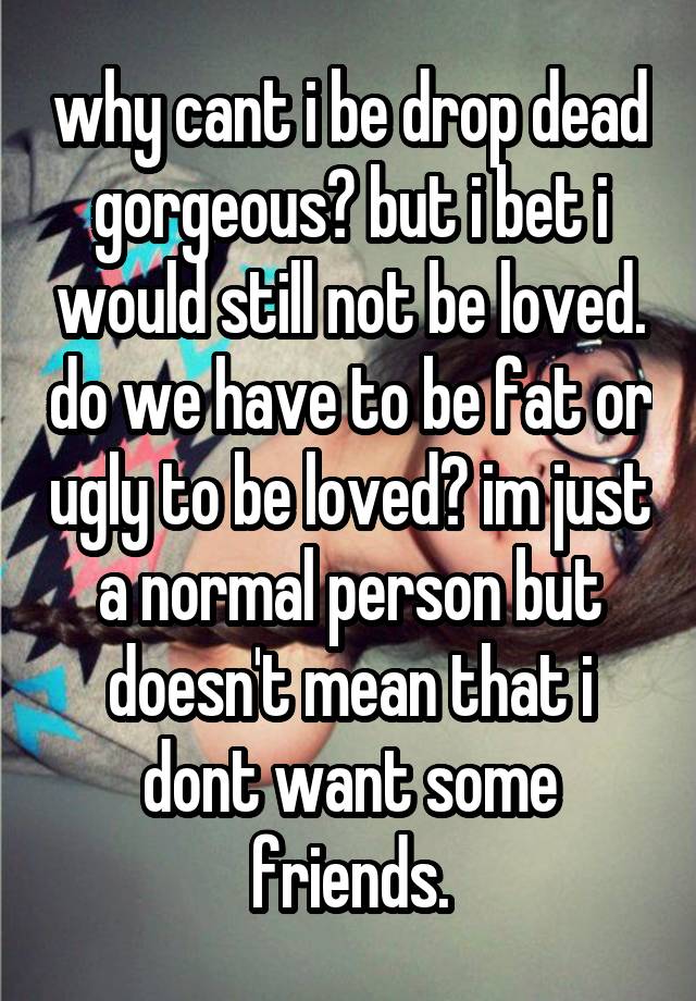 why cant i be drop dead gorgeous? but i bet i would still not be loved. do we have to be fat or ugly to be loved? im just a normal person but doesn't mean that i dont want some friends.