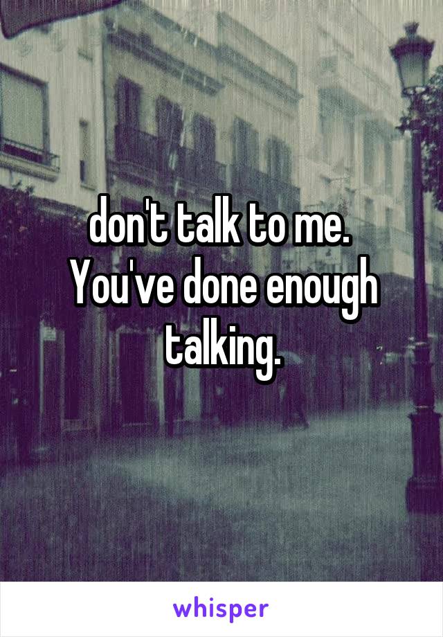 don't talk to me. 
You've done enough talking.
