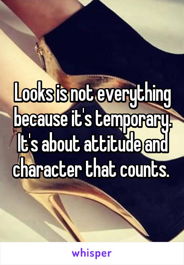 Looks is not everything because it's temporary. It's about attitude and character that counts. 