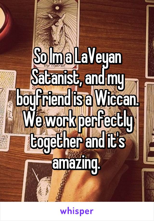 So Im a LaVeyan Satanist, and my boyfriend is a Wiccan. We work perfectly together and it's amazing. 