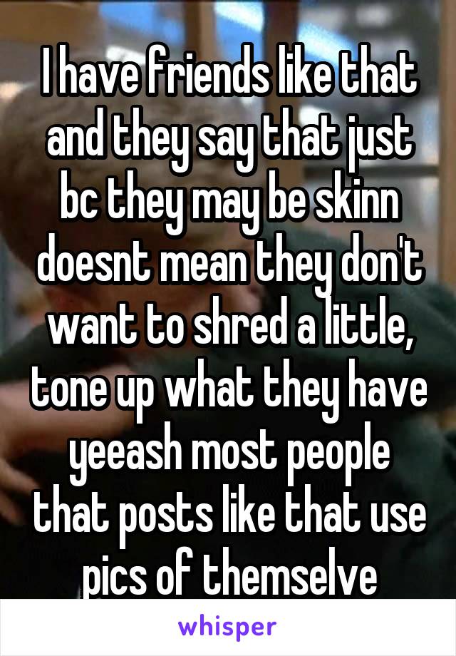 I have friends like that and they say that just bc they may be skinn doesnt mean they don't want to shred a little, tone up what they have yeeash most people that posts like that use pics of themselve