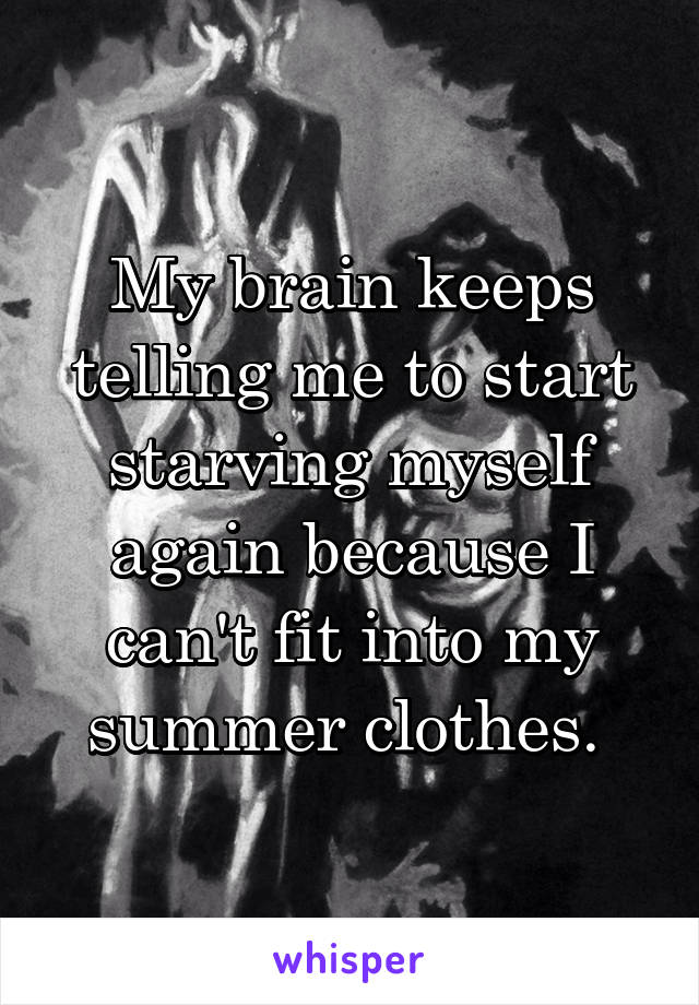 My brain keeps telling me to start starving myself again because I can't fit into my summer clothes. 
