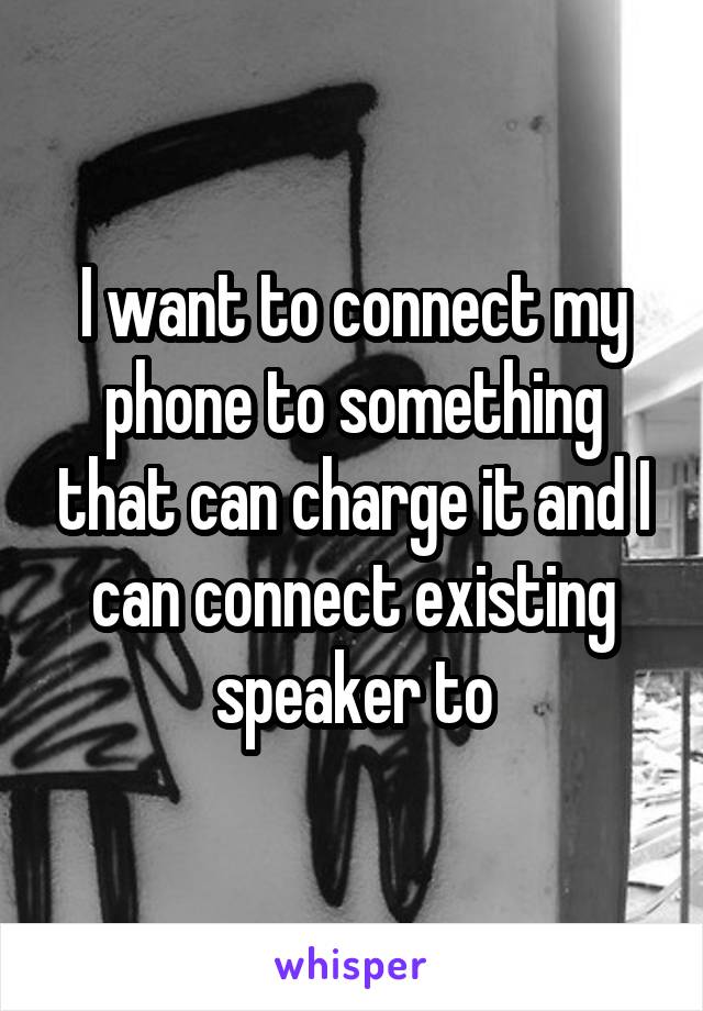 I want to connect my phone to something that can charge it and I can connect existing speaker to