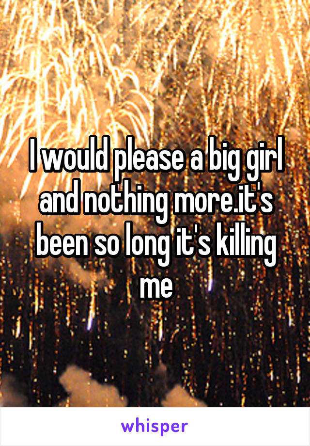 I would please a big girl and nothing more.it's been so long it's killing me