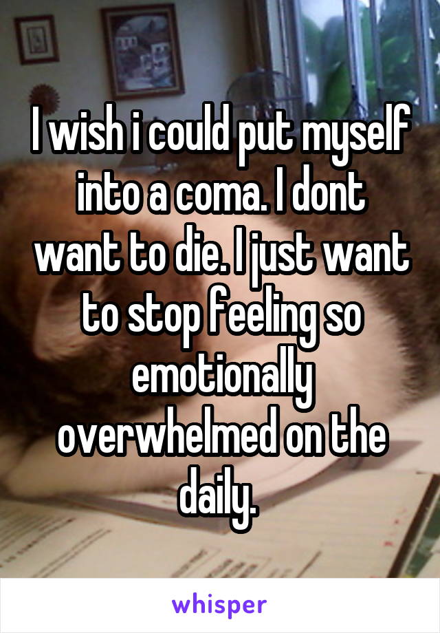 I wish i could put myself into a coma. I dont want to die. I just want to stop feeling so emotionally overwhelmed on the daily. 