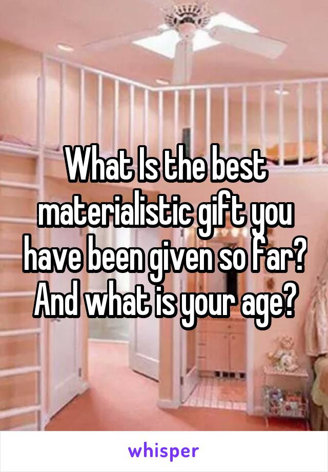 What Is the best materialistic gift you have been given so far? And what is your age?