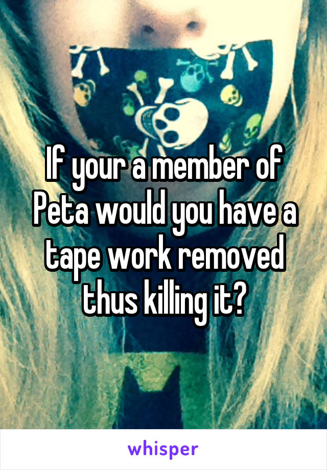 If your a member of Peta would you have a tape work removed thus killing it?