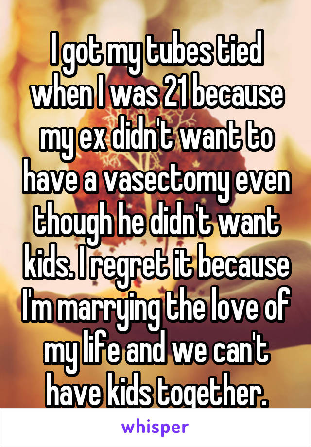 I got my tubes tied when I was 21 because my ex didn't want to have a vasectomy even though he didn't want kids. I regret it because I'm marrying the love of my life and we can't have kids together.