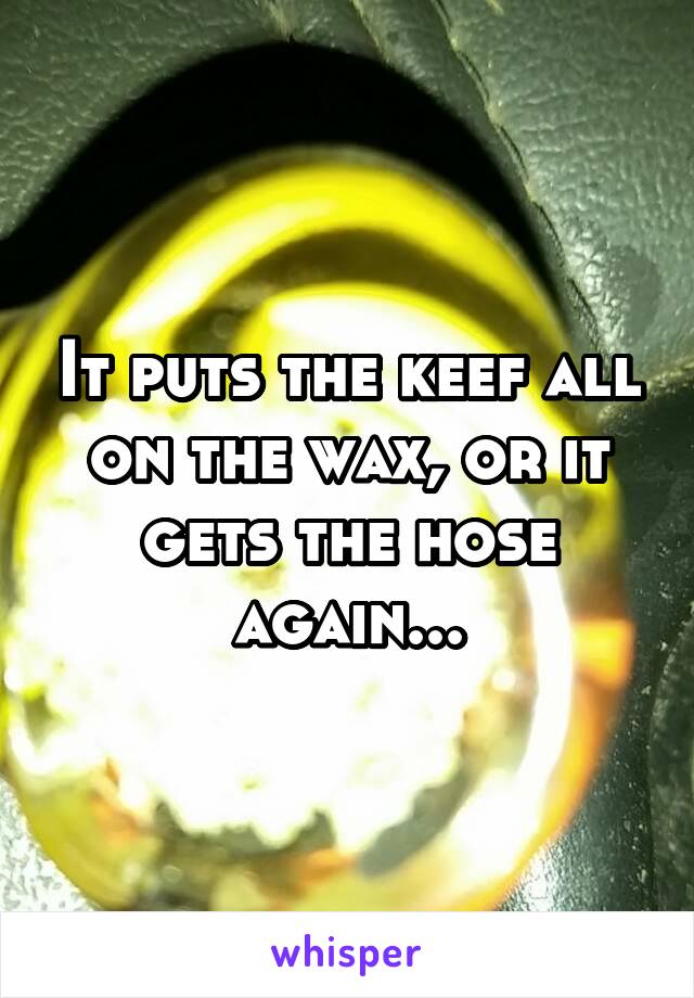 It puts the keef all on the wax, or it gets the hose again...