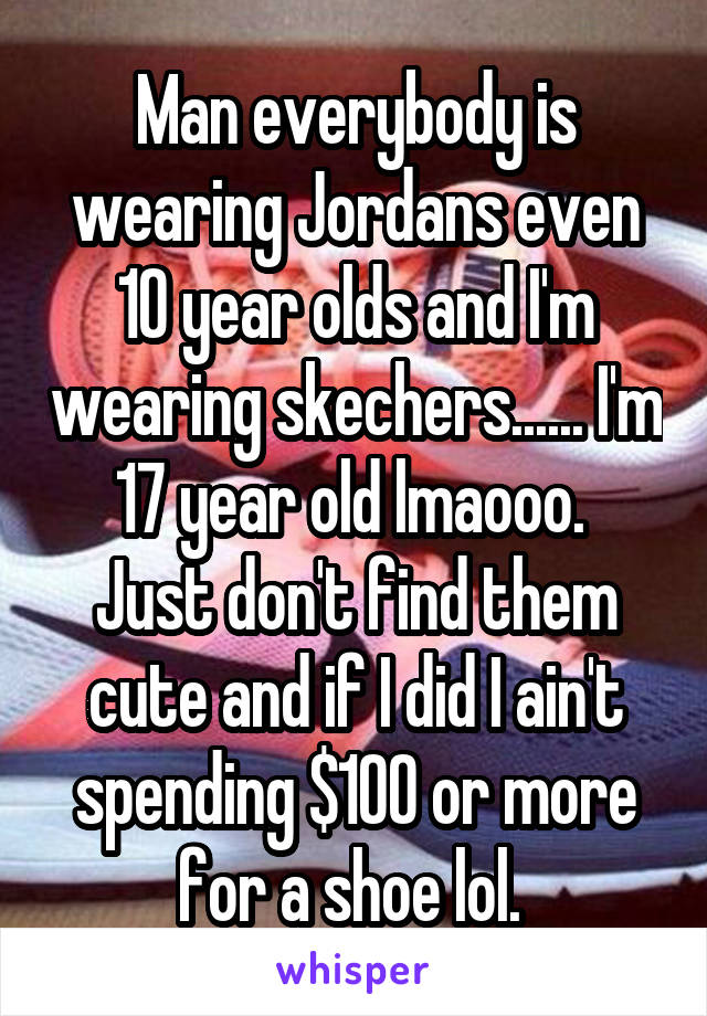 Man everybody is wearing Jordans even 10 year olds and I'm wearing skechers...... I'm 17 year old lmaooo. 
Just don't find them cute and if I did I ain't spending $100 or more for a shoe lol. 
