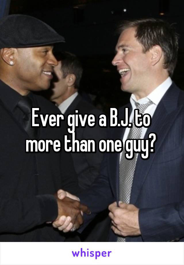 Ever give a B.J. to 
more than one guy? 