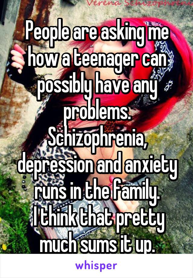 People are asking me how a teenager can possibly have any problems. Schizophrenia, depression and anxiety runs in the family.
 I think that pretty much sums it up.