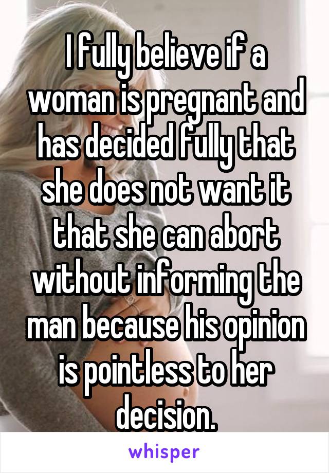 I fully believe if a woman is pregnant and has decided fully that she does not want it that she can abort without informing the man because his opinion is pointless to her decision.