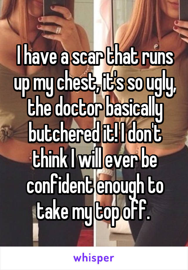 I have a scar that runs up my chest, it's so ugly, the doctor basically butchered it! I don't think I will ever be confident enough to take my top off. 