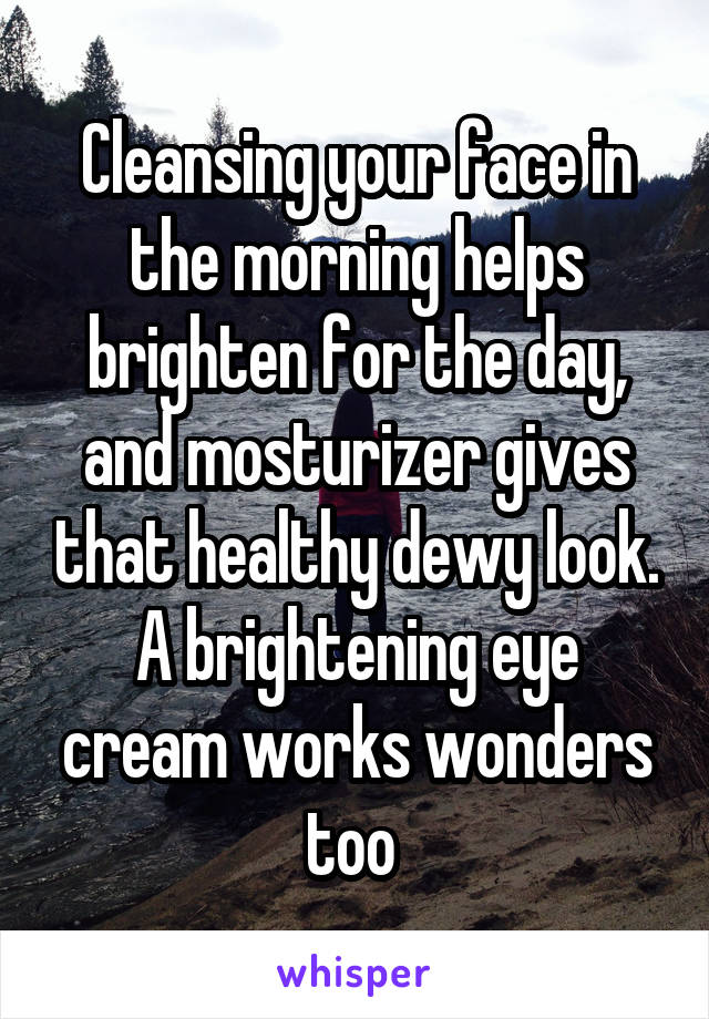 Cleansing your face in the morning helps brighten for the day, and mosturizer gives that healthy dewy look. A brightening eye cream works wonders too 