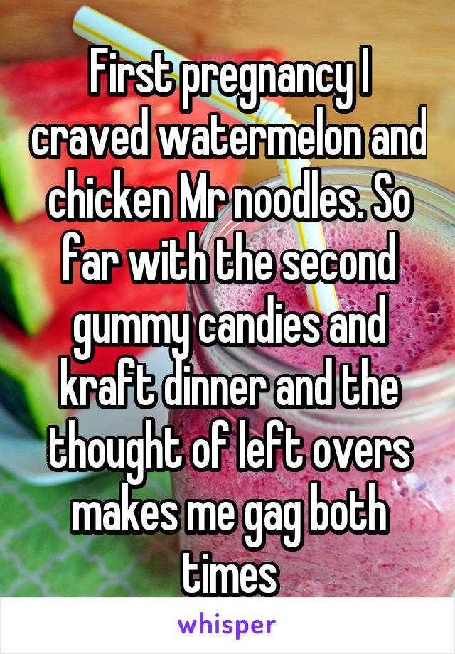 First pregnancy I craved watermelon and chicken Mr noodles. So far with the second gummy candies and kraft dinner and the thought of left overs makes me gag both times