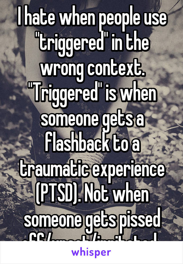I hate when people use "triggered" in the wrong context. "Triggered" is when someone gets a flashback to a traumatic experience (PTSD). Not when someone gets pissed off/upset/irritated. 
