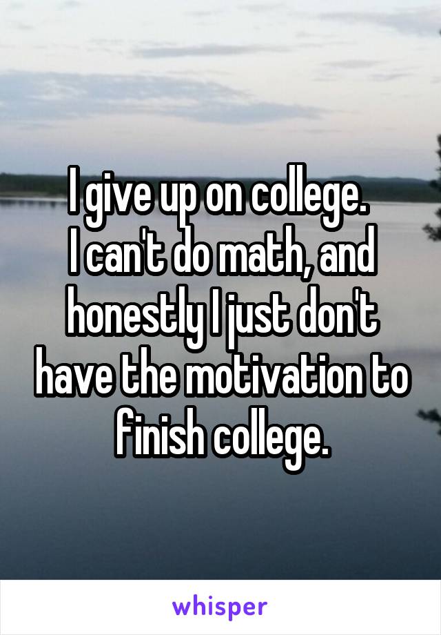I give up on college. 
I can't do math, and honestly I just don't have the motivation to finish college.
