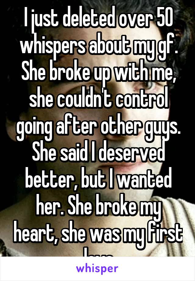 I just deleted over 50 whispers about my gf. She broke up with me, she couldn't control going after other guys. She said I deserved better, but I wanted her. She broke my heart, she was my first love