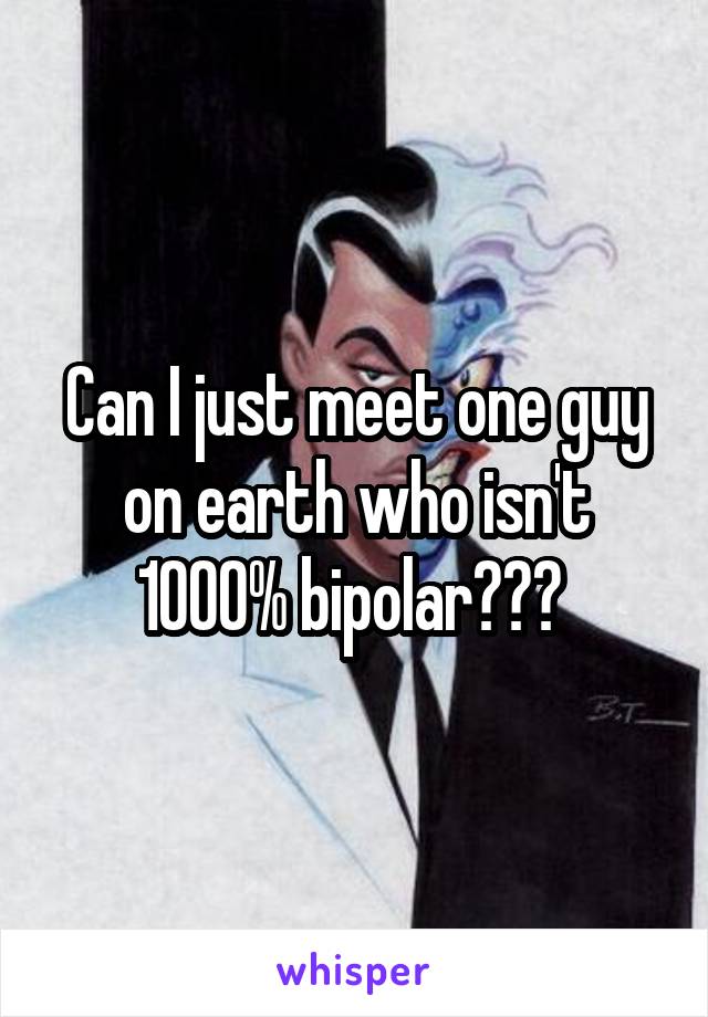 Can I just meet one guy on earth who isn't 1000% bipolar??? 