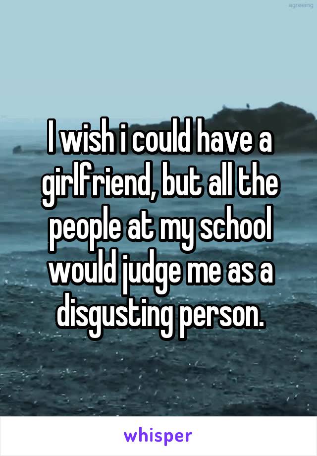 I wish i could have a girlfriend, but all the people at my school would judge me as a disgusting person.