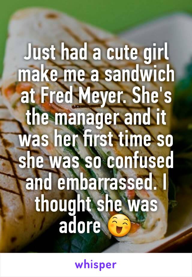 Just had a cute girl make me a sandwich at Fred Meyer. She's the manager and it was her first time so she was so confused and embarrassed. I thought she was adore 😄