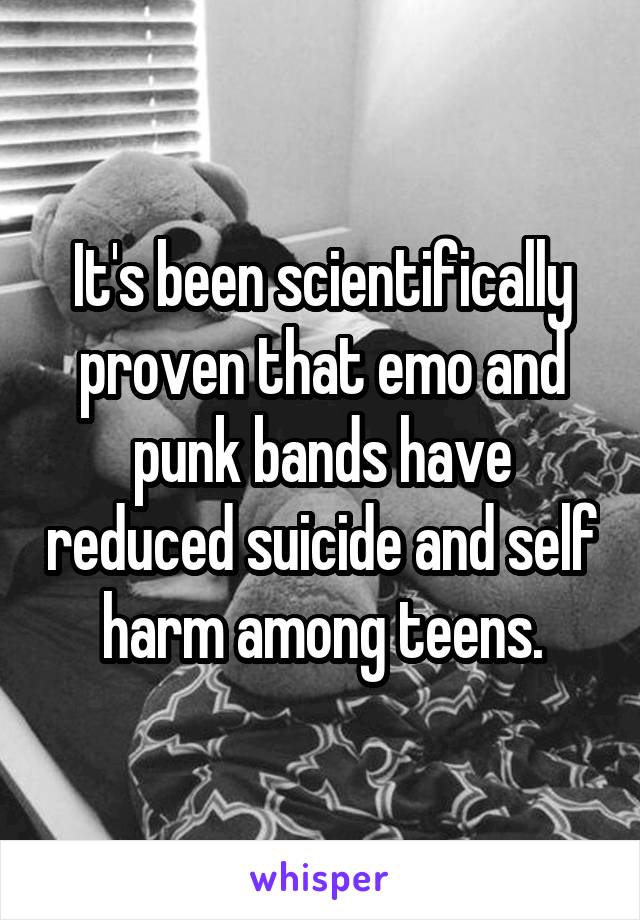 It's been scientifically proven that emo and punk bands have reduced suicide and self harm among teens.