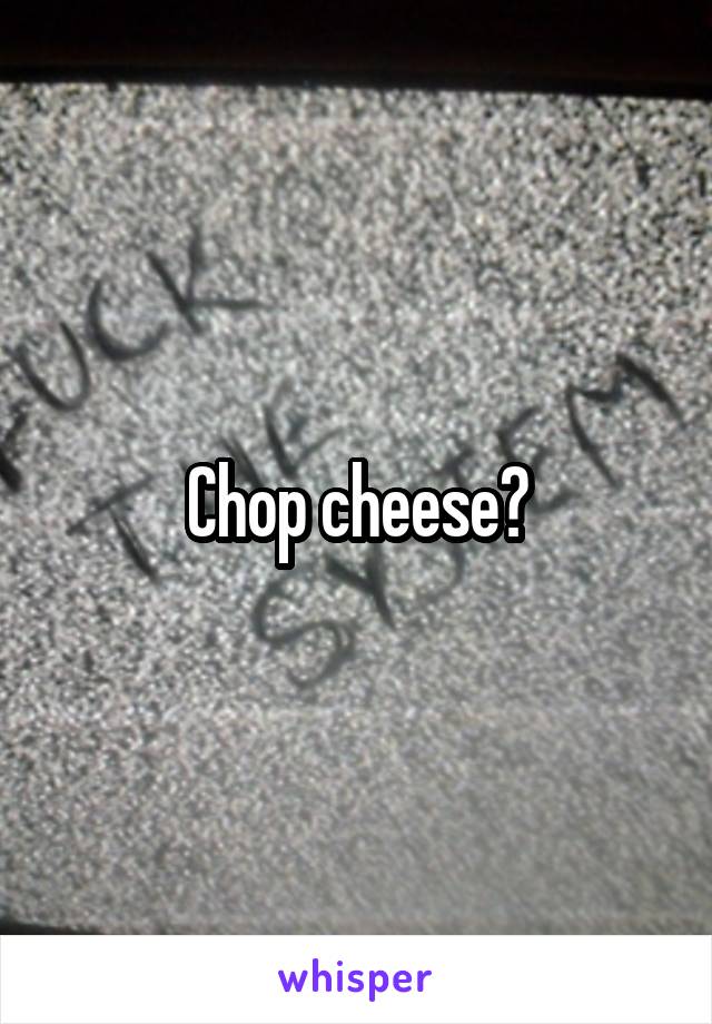 Chop cheese?
