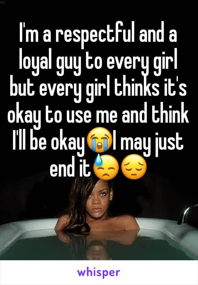 I'm a respectful and a loyal guy to every girl but every girl thinks it's okay to use me and think I'll be okay😭I may just end it😓😔
