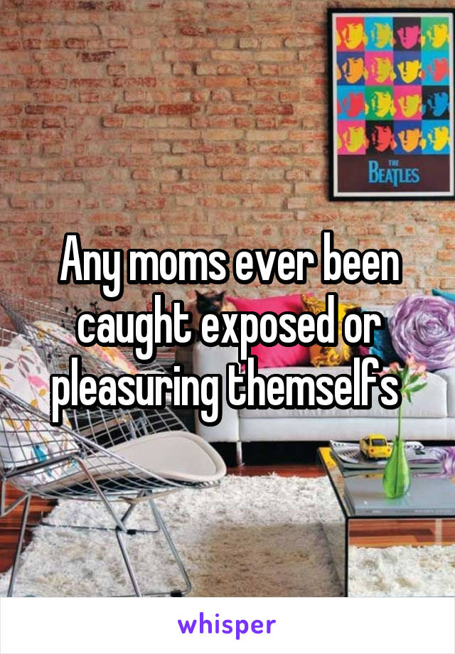 Any moms ever been caught exposed or pleasuring themselfs 