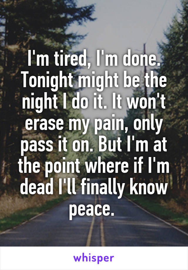 I'm tired, I'm done. Tonight might be the night I do it. It won't erase my pain, only pass it on. But I'm at the point where if I'm dead I'll finally know peace. 