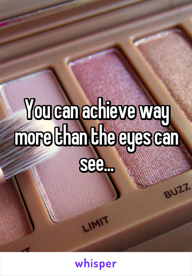 You can achieve way more than the eyes can see...