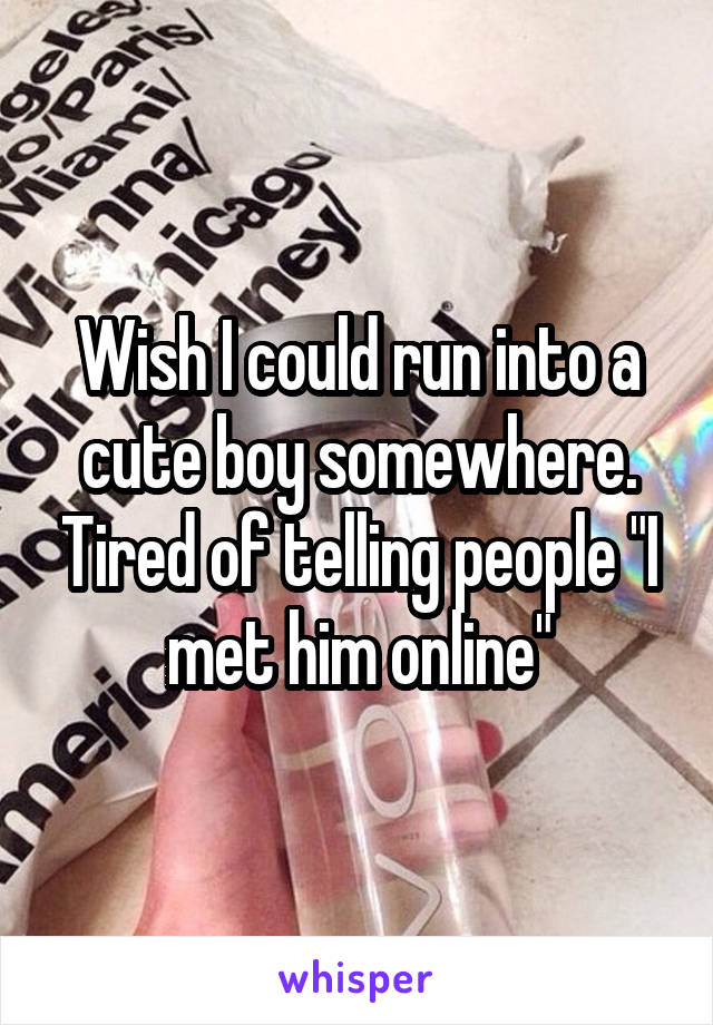Wish I could run into a cute boy somewhere. Tired of telling people "I met him online"