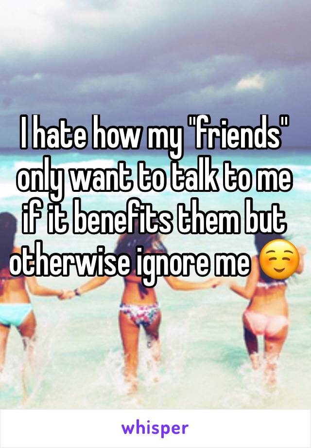 I hate how my "friends" only want to talk to me if it benefits them but otherwise ignore me ☺️