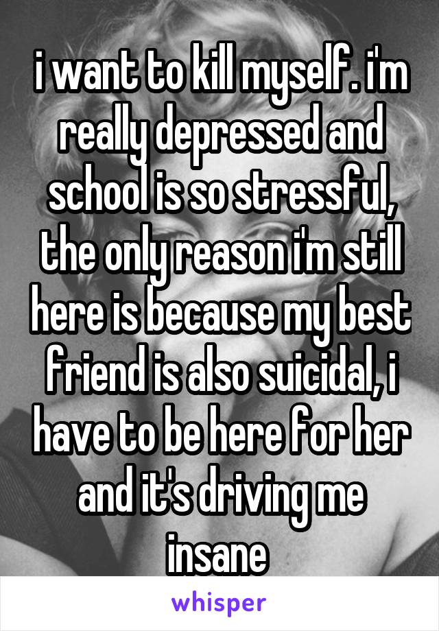 i want to kill myself. i'm really depressed and school is so stressful, the only reason i'm still here is because my best friend is also suicidal, i have to be here for her and it's driving me insane 