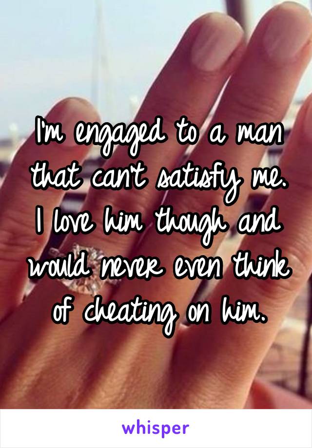 I'm engaged to a man that can't satisfy me. I love him though and would never even think of cheating on him.