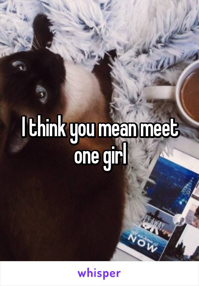 I think you mean meet one girl