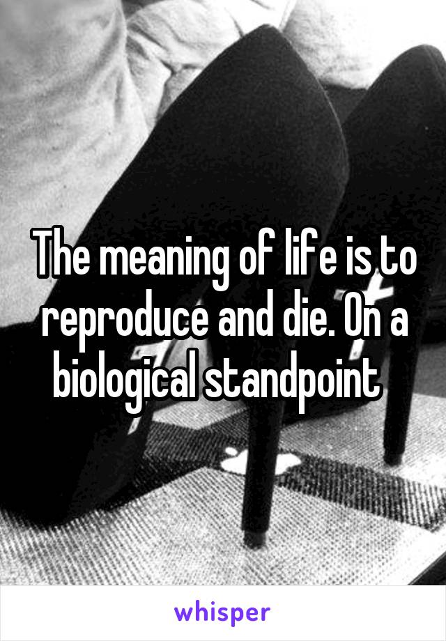 The meaning of life is to reproduce and die. On a biological standpoint  