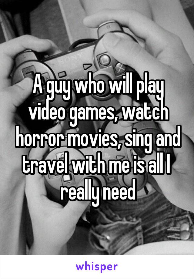A guy who will play video games, watch horror movies, sing and travel with me is all I 
really need