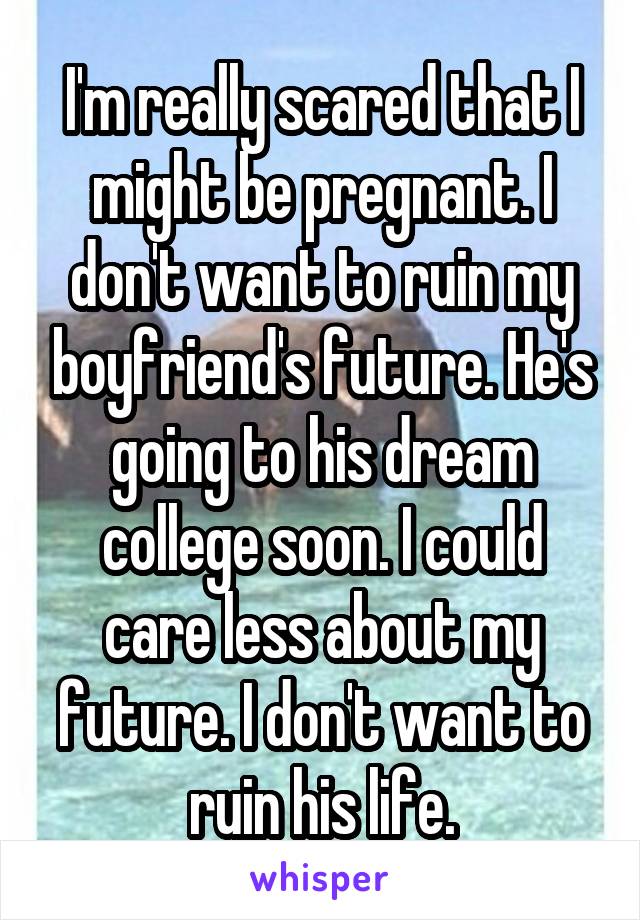 I'm really scared that I might be pregnant. I don't want to ruin my boyfriend's future. He's going to his dream college soon. I could care less about my future. I don't want to ruin his life.